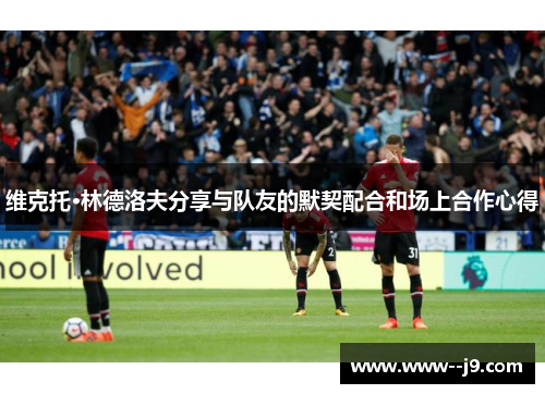 维克托·林德洛夫分享与队友的默契配合和场上合作心得 维克托·林德洛夫分享与队友的默契配合和场上合作心得