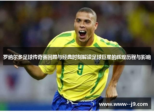 罗纳尔多足球传奇赛回顾与经典时刻解读足球巨星的辉煌历程与影响