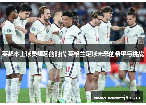 英超本土球员崛起的时代 英格兰足球未来的希望与挑战