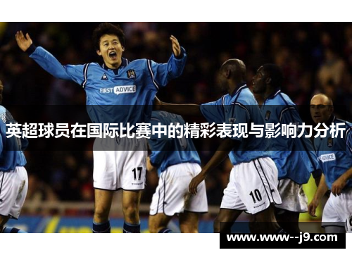 英超球员在国际比赛中的精彩表现与影响力分析 英超球员在国际比赛中的精彩表现与影响力分析