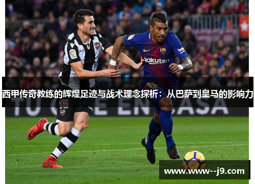 西甲传奇教练的辉煌足迹与战术理念探析:从巴萨到皇马的影响力 西甲传奇教练的辉煌足迹与战术理念探析:从巴萨到皇马的影响力