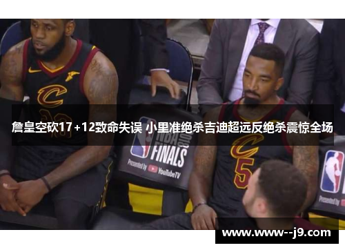 詹皇空砍17+12致命失误 小里准绝杀吉迪超远反绝杀震惊全场 詹皇空砍17+12致命失误 小里准绝杀吉迪超远反绝杀震惊全场