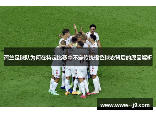 荷兰足球队为何在特定比赛中不穿传统橙色球衣背后的原因解析 荷兰足球队为何在特定比赛中不穿传统橙色球衣背后的原因解析