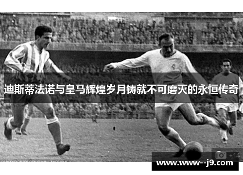 迪斯蒂法诺与皇马辉煌岁月铸就不可磨灭的永恒传奇