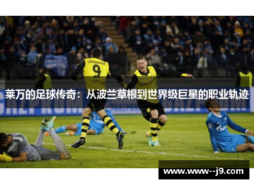 莱万的足球传奇:从波兰草根到世界级巨星的职业轨迹 莱万的足球传奇:从波兰草根到世界级巨星的职业轨迹