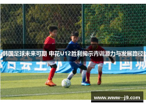 韩国足球未来可期 申花U12胜利揭示青训潜力与发展路径 韩国足球未来可期 申花U12胜利揭示青训潜力与发展路径