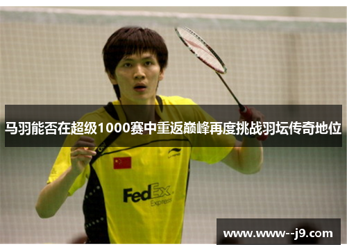 马羽能否在超级1000赛中重返巅峰再度挑战羽坛传奇地位 马羽能否在超级1000赛中重返巅峰再度挑战羽坛传奇地位