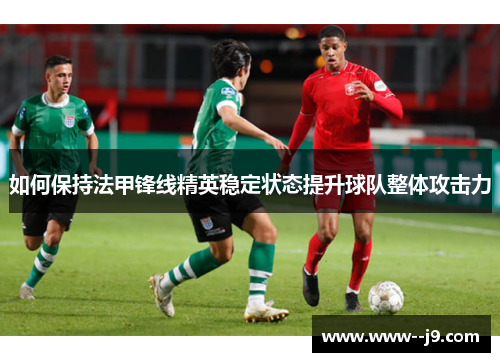 如何保持法甲锋线精英稳定状态提升球队整体攻击力 如何保持法甲锋线精英稳定状态提升球队整体攻击力