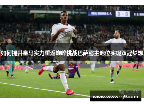 如何提升皇马实力重返巅峰挑战巴萨霸主地位实现双冠梦想 如何提升皇马实力重返巅峰挑战巴萨霸主地位实现双冠梦想