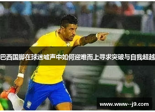 巴西国脚在球迷嘘声中如何迎难而上寻求突破与自我超越 巴西国脚在球迷嘘声中如何迎难而上寻求突破与自我超越