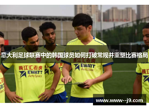 意大利足球联赛中的韩国球员如何打破常规并重塑比赛格局 意大利足球联赛中的韩国球员如何打破常规并重塑比赛格局