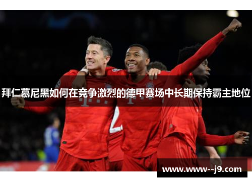 拜仁慕尼黑如何在竞争激烈的德甲赛场中长期保持霸主地位 拜仁慕尼黑如何在竞争激烈的德甲赛场中长期保持霸主地位
