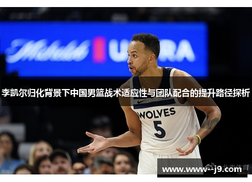 李凯尔归化背景下中国男篮战术适应性与团队配合的提升路径探析 李凯尔归化背景下中国男篮战术适应性与团队配合的提升路径探析