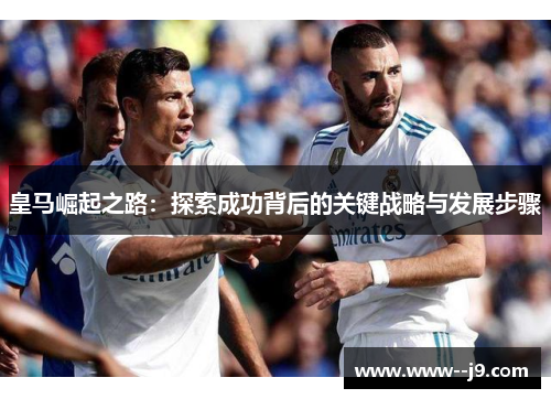 皇马崛起之路:探索成功背后的关键战略与发展步骤 皇马崛起之路:探索成功背后的关键战略与发展步骤