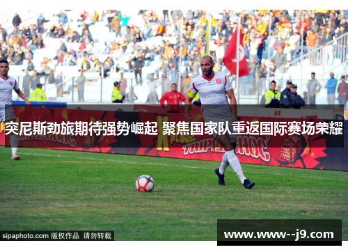 突尼斯劲旅期待强势崛起 聚焦国家队重返国际赛场荣耀