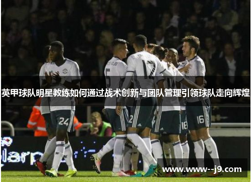 英甲球队明星教练如何通过战术创新与团队管理引领球队走向辉煌 英甲球队明星教练如何通过战术创新与团队管理引领球队走向辉煌