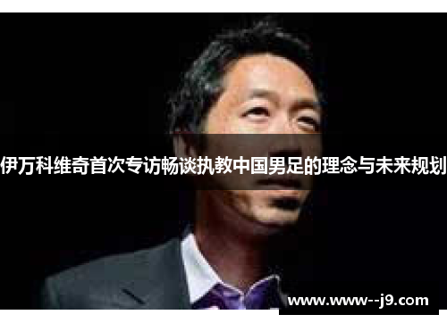 伊万科维奇首次专访畅谈执教中国男足的理念与未来规划