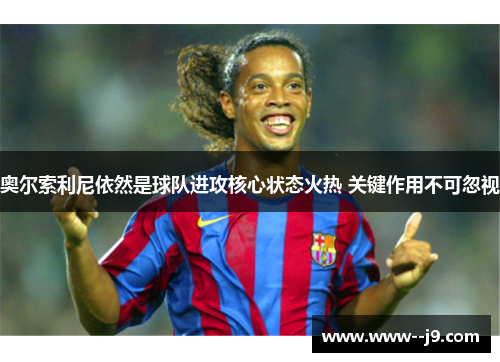 奥尔索利尼依然是球队进攻核心状态火热 关键作用不可忽视 奥尔索利尼依然是球队进攻核心状态火热 关键作用不可忽视