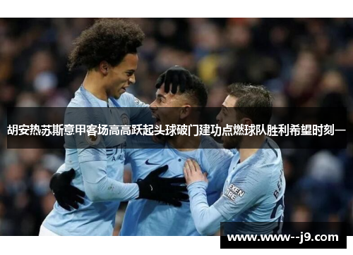 胡安热苏斯意甲客场高高跃起头球破门建功点燃球队胜利希望时刻一